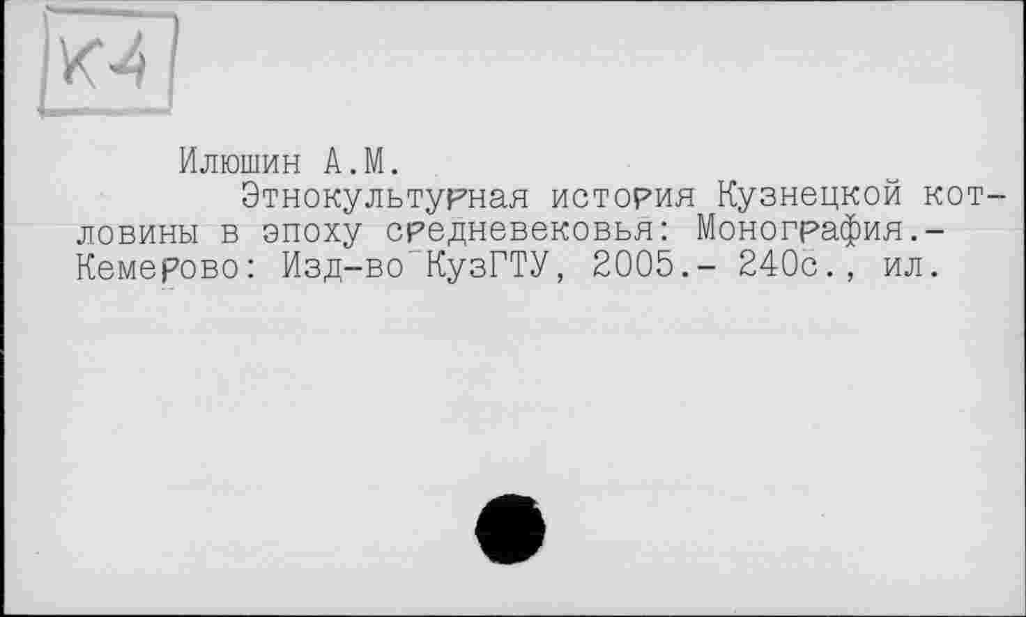 ﻿Е
Илюшин A.M.
Этнокультурная история Кузнецкой котловины в эпоху средневековья: Монография.-Кемерово: Изд-во КузГТУ, 2005.- 240с., ил.